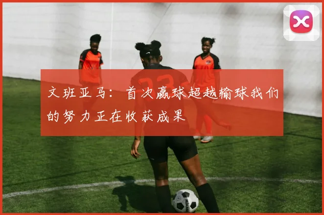 文班亚马：首次赢球超越输球我们的努力正在收获成果