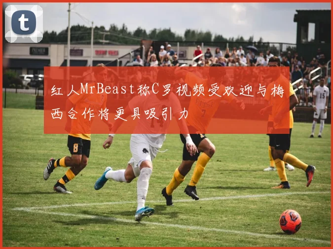 红人MrBeast称C罗视频受欢迎与梅西合作将更具吸引力