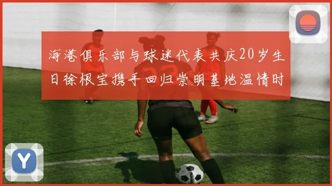 海港俱乐部与球迷代表共庆20岁生日徐根宝携手回归崇明基地温情时刻