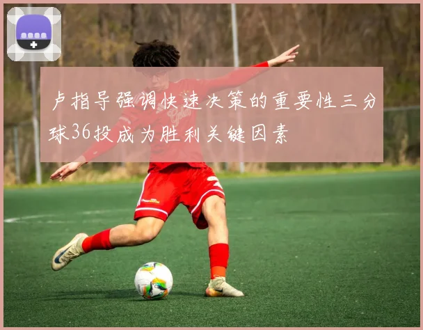 卢指导强调快速决策的重要性三分球36投成为胜利关键因素