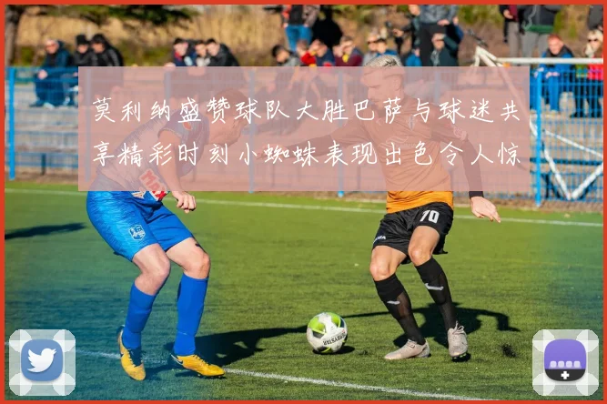 莫利纳盛赞球队大胜巴萨与球迷共享精彩时刻小蜘蛛表现出色令人惊艳
