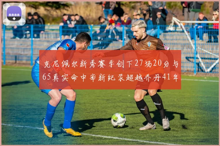 克尼佩尔新秀赛季创下27场20分与65真实命中率新纪录超越乔丹41年历史