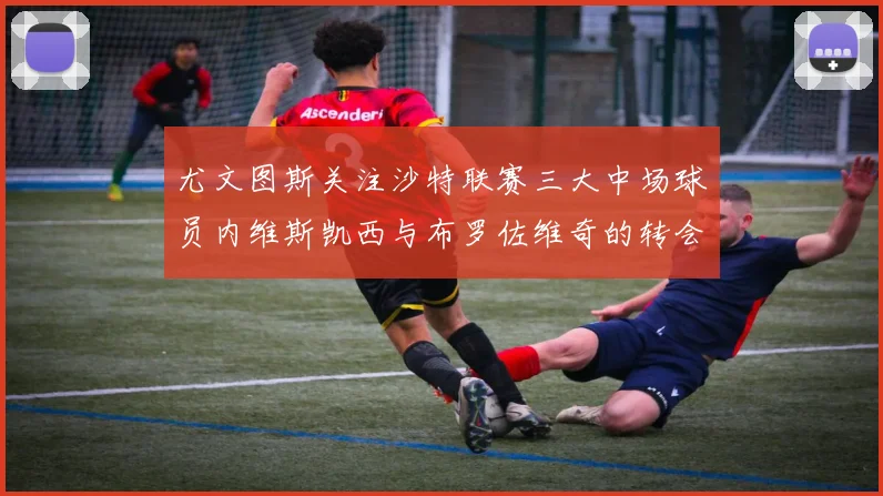 尤文图斯关注沙特联赛三大中场球员内维斯凯西与布罗佐维奇的转会动态