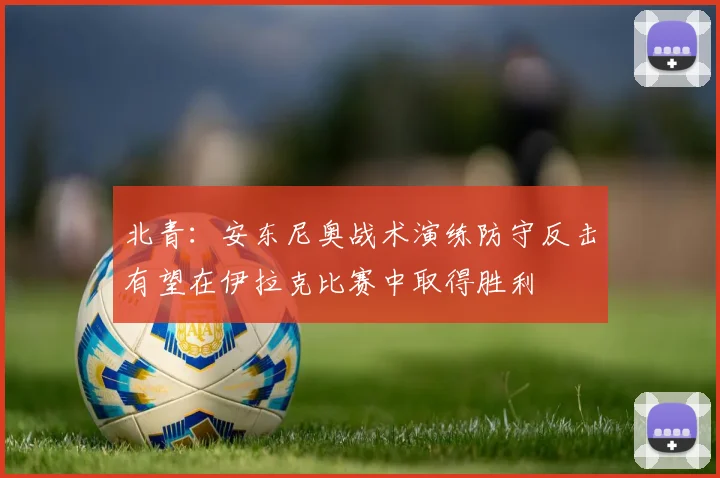 北青：安东尼奥战术演练防守反击有望在伊拉克比赛中取得胜利