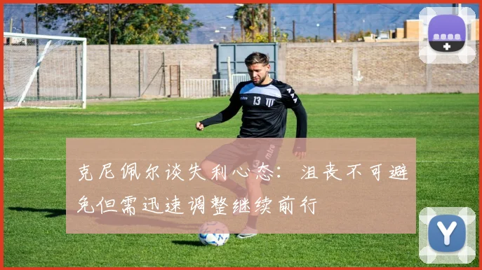 克尼佩尔谈失利心态：沮丧不可避免但需迅速调整继续前行