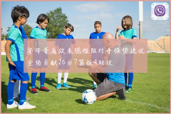 字母哥高效表现难阻对手强势进攻全场贡献26分7篮板4助攻